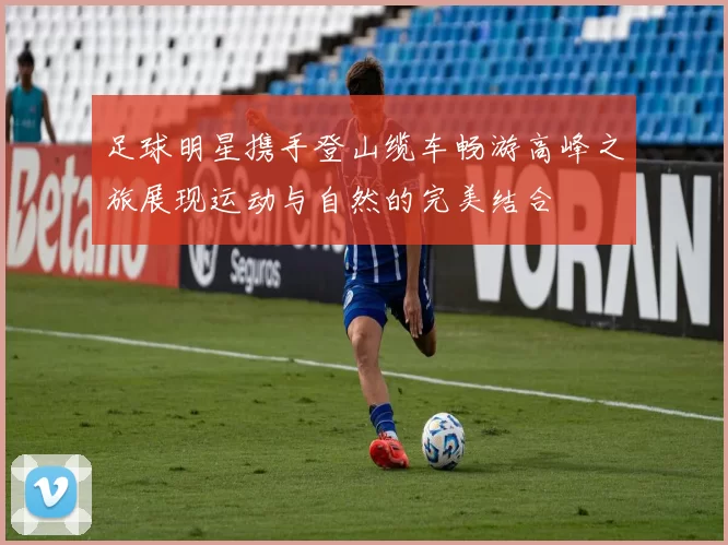 足球明星携手登山缆车畅游高峰之旅展现运动与自然的完美结合