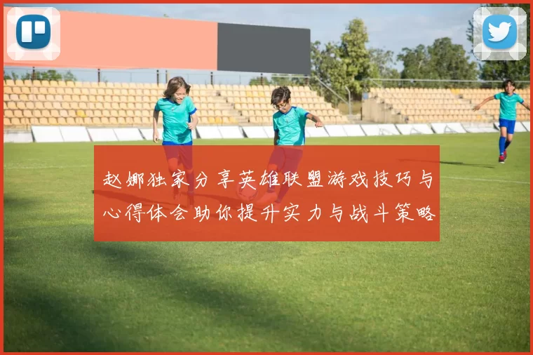 赵娜独家分享英雄联盟游戏技巧与心得体会助你提升实力与战斗策略
