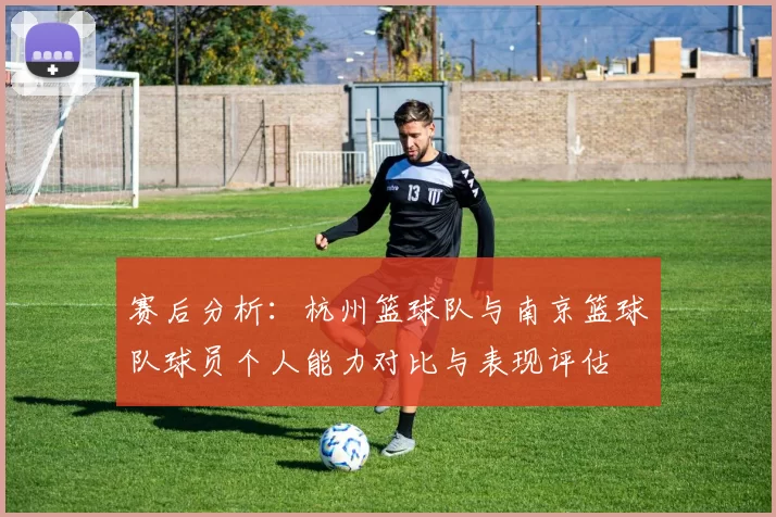 赛后分析：杭州篮球队与南京篮球队球员个人能力对比与表现评估