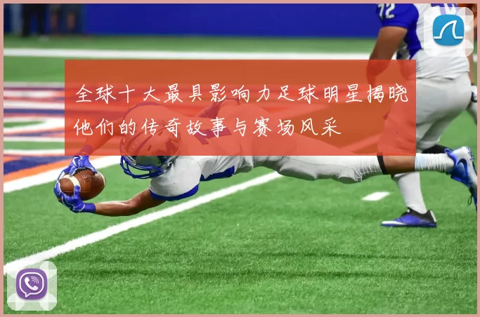 全球十大最具影响力足球明星揭晓他们的传奇故事与赛场风采