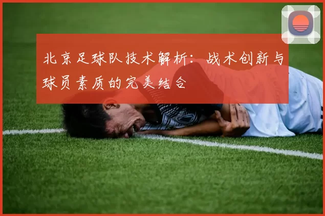 北京足球队技术解析：战术创新与球员素质的完美结合