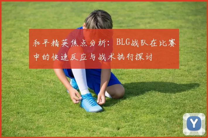 和平精英焦点分析：BLG战队在比赛中的快速反应与战术执行探讨