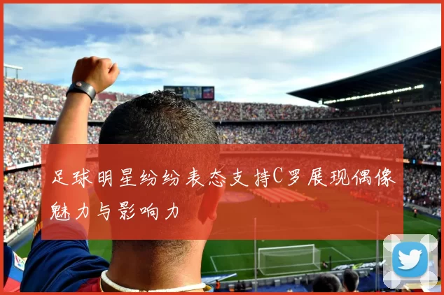 足球明星纷纷表态支持C罗展现偶像魅力与影响力