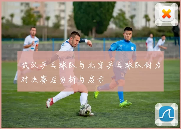 武汉乒乓球队与北京乒乓球队耐力对决赛后分析与启示