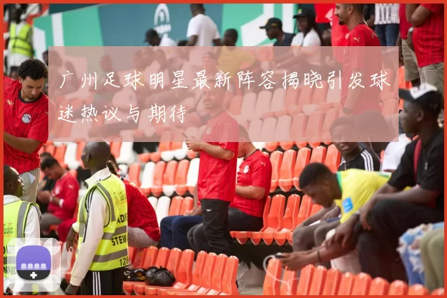 广州足球明星最新阵容揭晓引发球迷热议与期待