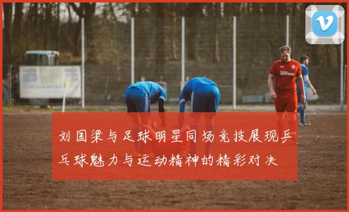 刘国梁与足球明星同场竞技展现乒乓球魅力与运动精神的精彩对决
