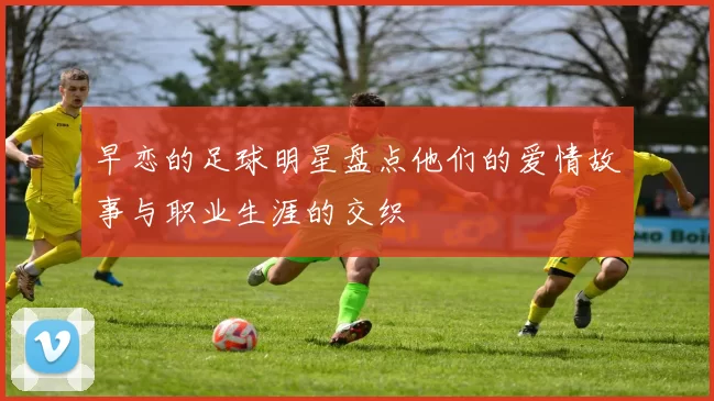 早恋的足球明星盘点他们的爱情故事与职业生涯的交织