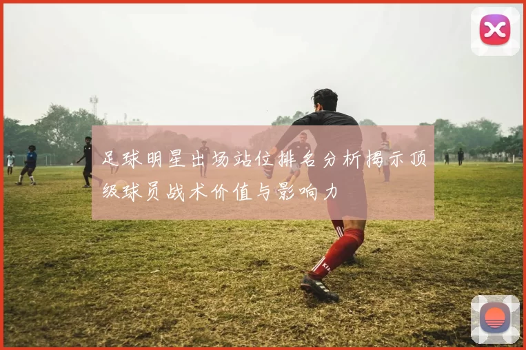 足球明星出场站位排名分析揭示顶级球员战术价值与影响力