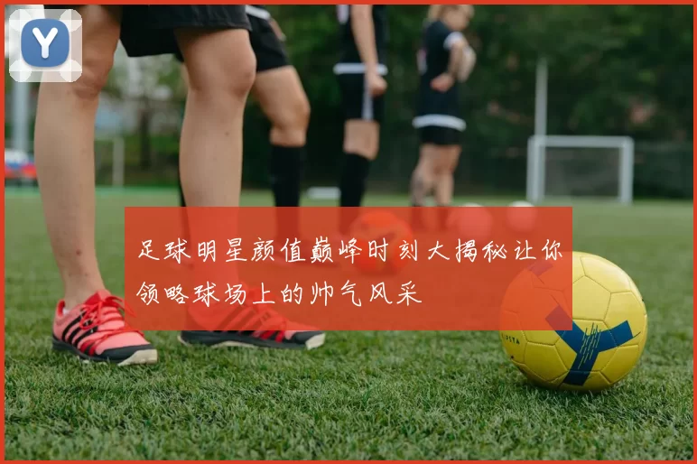 足球明星颜值巅峰时刻大揭秘让你领略球场上的帅气风采