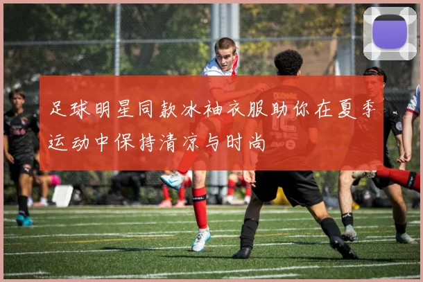 足球明星同款冰袖衣服助你在夏季运动中保持清凉与时尚
