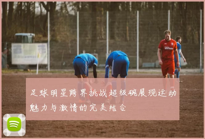 足球明星跨界挑战超级碗展现运动魅力与激情的完美结合