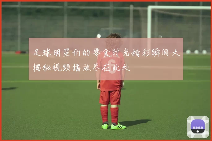 足球明星们的零食时光精彩瞬间大揭秘视频播放尽在此处