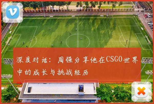 深度对话：周强分享他在CSGO世界中的成长与挑战经历