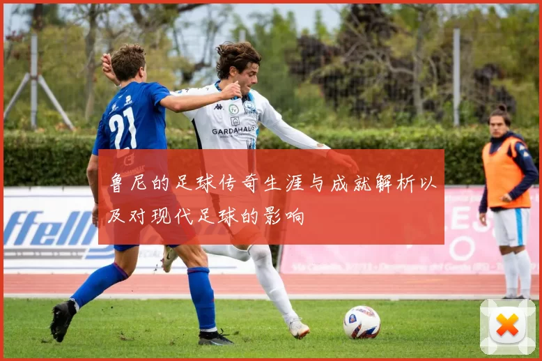鲁尼的足球传奇生涯与成就解析以及对现代足球的影响