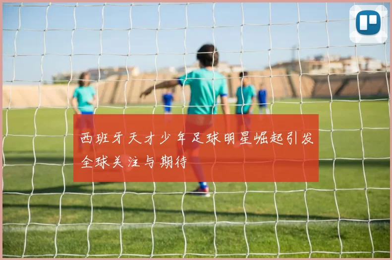 西班牙天才少年足球明星崛起引发全球关注与期待