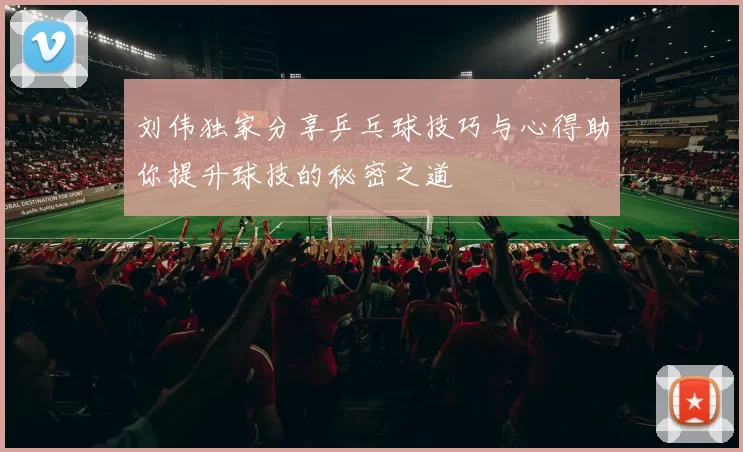 刘伟独家分享乒乓球技巧与心得助你提升球技的秘密之道