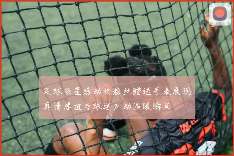 足球明星感动收粉丝赠送手表展现真情厚谊与球迷互动温暖瞬间