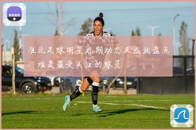 淮北足球明星近期动态及成就盘点，谁是最受关注的球员