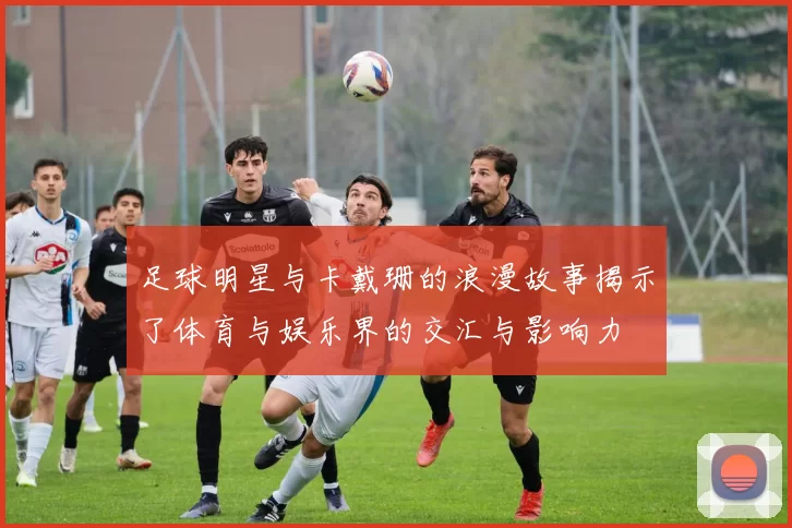 足球明星与卡戴珊的浪漫故事揭示了体育与娱乐界的交汇与影响力