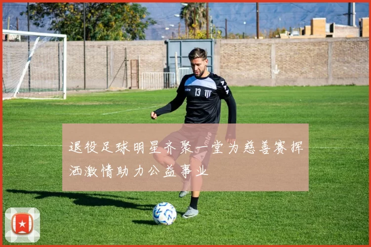 退役足球明星齐聚一堂为慈善赛挥洒激情助力公益事业
