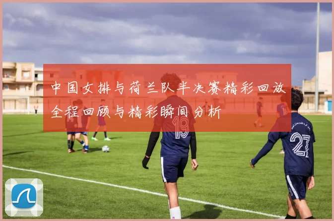 中国女排与荷兰队半决赛精彩回放全程回顾与精彩瞬间分析