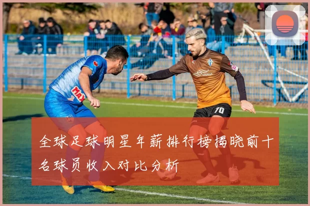 全球足球明星年薪排行榜揭晓前十名球员收入对比分析