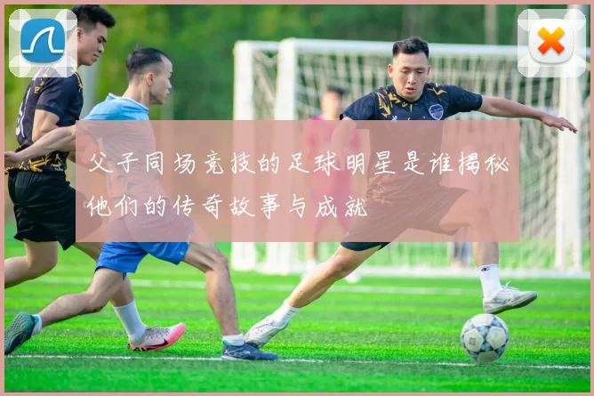 父子同场竞技的足球明星是谁揭秘他们的传奇故事与成就
